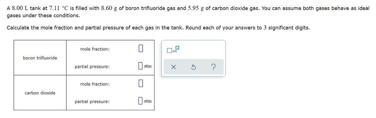 A 8.00 L tank at 7.11 °C is filled with 8.60 g of boron trifluoride gas and 5.95 g of carbon dioxide gas. You can assume both gases behave as ideal
gases under these conditions.
Calculate the mole fraction and partial pressure of each gas in the tank. Round each of your answers to 3 significant digits.
mole fraction:
boron trifluoride
partial pressure:
|| atm
mole fraction:
carbon dioxide
partial pressure:
atm
