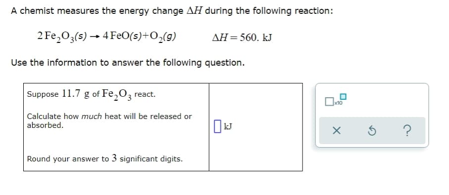 A chemist measures the energy change AH during the following reaction:
2 Fe,O3(s) → 4 FeO(s)+O,(g)
ΔΗ-560. kJ
Use the information to answer the following question.
Suppose 11.7 g of Fe,O3 react.
Calculate how much heat will be released or
absorbed.
Round your answer to 3 significant digits.
