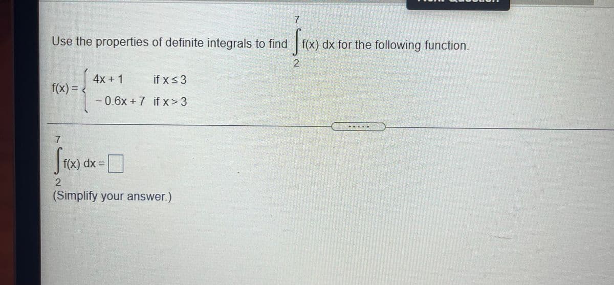7
Use the properties of definite integrals to find
f(x) dx for the following function.
4x + 1
if x<3
f(x) =
-0.6x+7 if x>3
|
7
f(x) dx =
2.
(Simplify your answer.)
2.
