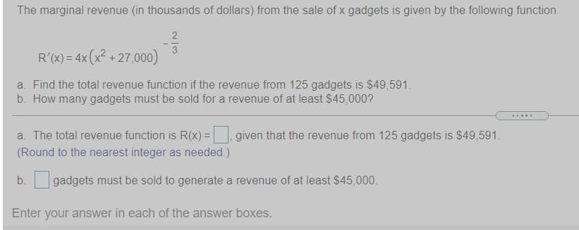 The marginal revenue (in thousands of dollars) from the sale of x gadgets is given by the following function.
3
R'(x) = 4x (x? + 27,000)
a. Find the total revenue function if the revenue from 125 gadgets is $49,591.
b. How many gadgets must be sold for a revenue of at least $45,000?
a. The total revenue function is R(x) =
given that the revenue from 125 gadgets is $49,591.
(Round to the nearest integer as needed.)
b.
gadgets must be sold to generate a revenue of at least $45,000.
Enter your answer in each of the answer boxes.

