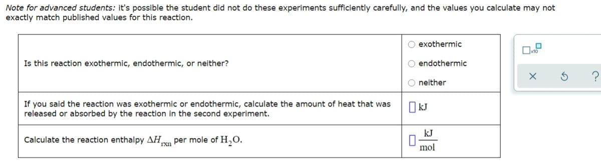 Note for advanced students: it's possible the student did not do these experiments sufficiently carefully, and the values you calculate may not
exactly match published values for this reaction.
exothermic
Oxto
Is this reaction exothermic, endothermic, or neither?
endothermic
O neither
If you said the reaction was exothermic or endothermic, calculate the amount of heat that was
released or absorbed by the reaction in the second experiment.
O kJ
kJ
Calculate the reaction enthalpy AH,
rxn
per mole of H,O.
mol
