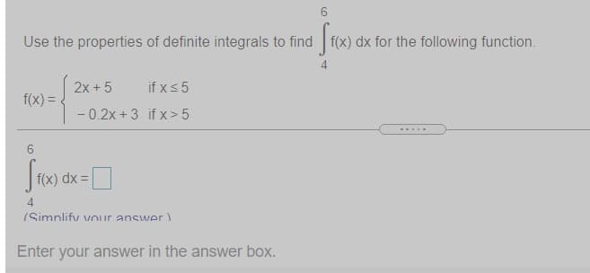Use the properties of definite integrals to find f(x) dx for the following function.
4
2x + 5
if xs5
f(x) =
- 0.2x + 3 if x> 5
.....
f(x) dx =
4
(Simnlify VOur answer)
Enter your answer in the answer box.
