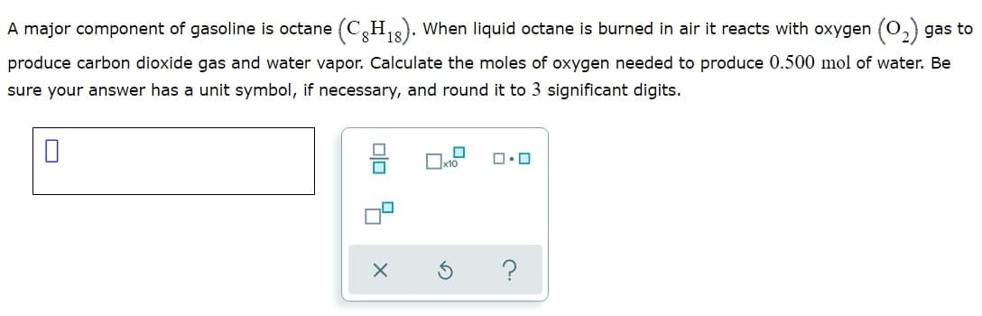A major component of gasoline is octane (C,H,3). When liquid octane is burned in air it reacts with oxygen (O
gas to
produce carbon dioxide gas and water vapor. Calculate the moles of oxygen needed to produce 0.500 mol of water. Be
sure your answer has a unit symbol, if necessary, and round it to 3 significant digits.
Ox10
Dlo 4
