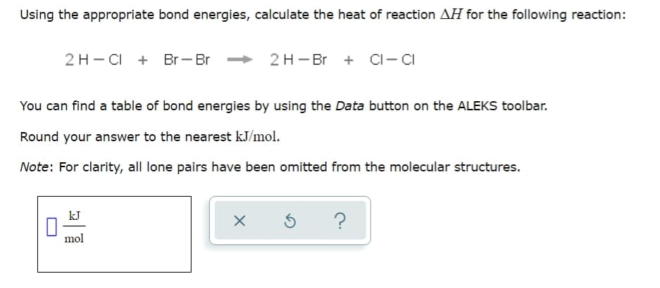 Using the appropriate bond energies, calculate the heat of reaction AH for the following reaction:
2 H - CI + Br - Br 2 H - Br
CI-CI
You can find a table of bond energies by using the Data button on the ALEKS toolbar.
Round your answer to the nearest kJ/mol.
Note: For clarity, all lone pairs have been omitted from the molecular structures.
kJ
?
mol
