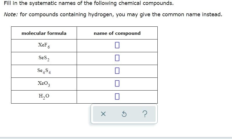 Fill in the systematic names of the following chemical compounds.
Note: for compounds containing hydrogen, you may give the common name instead.
molecular formula
name of compound
XeF6
Ses2
Se,S4
XeO3
H,O
