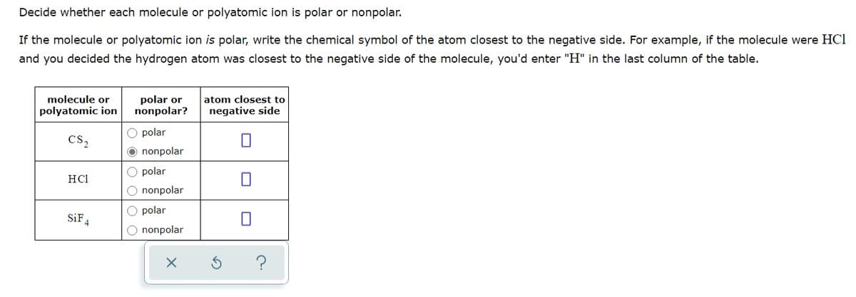 Decide whether each molecule or polyatomic ion is polar or nonpolar.
If the molecule or polyatomic ion is polar, write the chemical symbol of the atom closest to the negative side. For example, if the molecule were HCI
and you decided the hydrogen atom was closest to the negative side of the molecule, you'd enter "H" in the last column of the table.
molecule or
polyatomic ion
polar or
nonpolar?
atom closest to
negative side
O polar
cs,
O nonpolar
O polar
HCl
O nonpolar
O polar
SiF
O nonpolar
