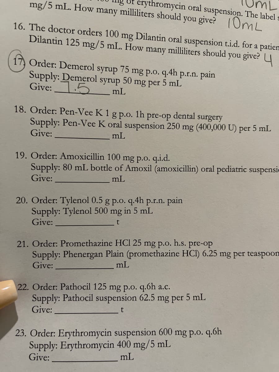 mg/5 mL. How many milliliters should you give? 10mL
erythromycin oral suspension. The label s
16. The doctor orders 100 mg Dilantin oral suspension t.i.d. for a patien
Dilantin 125 mg/5 mL. How many milliliters should you give?
17 Order: Demerol syrup 75 mg p.o. q.4h p.r.n. pain
Supply: Demerol syrup 50 mg per 5 mL
Give: 5
mL
18. Order: Pen-Vee K 1 g p.o. 1h pre-op dental
surgery
Supply: Pen-Vee K oral suspension 250 mg (400,000 U) per 5 mL
Give:
mL
19. Order: Amoxicillin 100 mg p.o. q.i.d.
Supply: 80 mL bottle of Amoxil (amoxicillin) oral pediatric suspensie
Give:
mL
20. Order: Tylenol 0.5 g p.o. q.4h p.r.n. pain
Supply: Tylenol 500 mg in 5 mL
Give:
t
21. Order: Promethazine HC1 25 mg p.o. h.s. pre-op
Supply: Phenergan Plain (promethazine HCI) 6.25 mg per teaspoon
Give:
mL
22. Order: Pathocil 125 mg p.o. q.6h a.c.
Supply: Pathocil suspension 62.5 mg per 5 mL
Give:
23. Order: Erythromycin suspension 600 mg p.o. q.6h
Supply: Erythromycin 400 mg/5 mL
Give:
mL