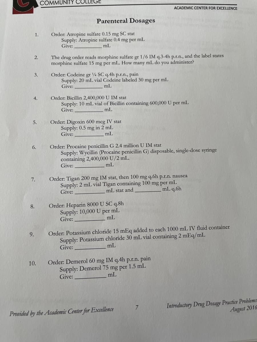 1.
2.
3.
4.
5.
6.
7.
9.
8.
10.
COMMUNITY COLLEGE
Parenteral Dosages
Order: Atropine sulfate 0.15 mg SC stat
Supply: Atropine sulfate 0.4 mg per mL
Give:
mL
The drug order reads morphine sulfate gr 1/6 IM q.3-4h p.r.n., and the label states
morphine sulfate 15 mg per mL. How many mL do you administer?
Order: Codeine gr 4 SC q.4h p.r.n., pain
Supply: 20 mL vial Codeine labeled 30 mg per mL
Give:
mL
Order: Bicillin 2,400,000 U IM stat
Supply: 10 mL vial of Bicillin containing 600,000 U per mL
Give:
mL
Order: Digoxin 600 mcg IV stat
Supply: 0.5 mg in 2 mL
Give:
mL
Order: Procaine penicillin G 2.4 million U IM stat
Supply: Wycillin (Procaine penicillin G) disposable, single-dose syringe
containing 2,400,000 U/2 mL.
Give:
mL
ACADEMIC CENTER FOR EXCELLENCE
Order: Tigan 200 mg IM stat, then 100 mg q.6h p.r.n. nausea
Supply: 2 mL vial Tigan containing 100 mg per mL
Give:
mL stat and
mL q.6h
Order: Heparin 8000 U SC q.8h
Supply: 10,000 U per mL
Give:
mL
Order: Potassium chloride 15 mEq added to each 1000 mL IV fluid container
Supply: Potassium chloride 30 mL vial containing 2 mEq/mL
mL
Give:
Order: Demerol 60 mg IM q.4h p.r.n. pain
Supply: Demerol 75 mg per 1.5 mL
Give:
mL
Provided by the Academic Center for Excellence
7
Introductory Drug Dosage Practice Problems
August 2016