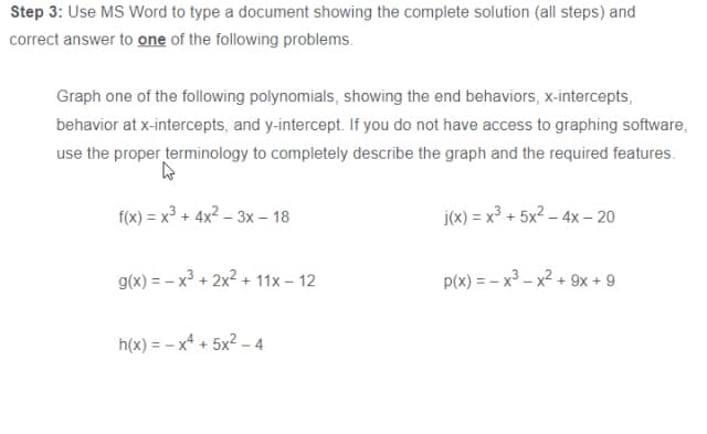 Step 3: Use MS Word to type a document showing the complete solution (all steps) and
correct answer to one of the following problems.
Graph one of the following polynomials, showing the end behaviors, x-intercepts,
behavior at x-intercepts, and y-intercept. If you do not have access to graphing software,
use the proper terminology to completely describe the graph and the required features.
f(x) = x³ + 4x² – 3x – 18
j(x) = x³ + 5x2 – 4x - 20
g(x) = - x³ + 2x2 + 11x – 12
p(x) = – x³ – x2 + 9x + 9
h(x) = - x* + 5x2 – 4
