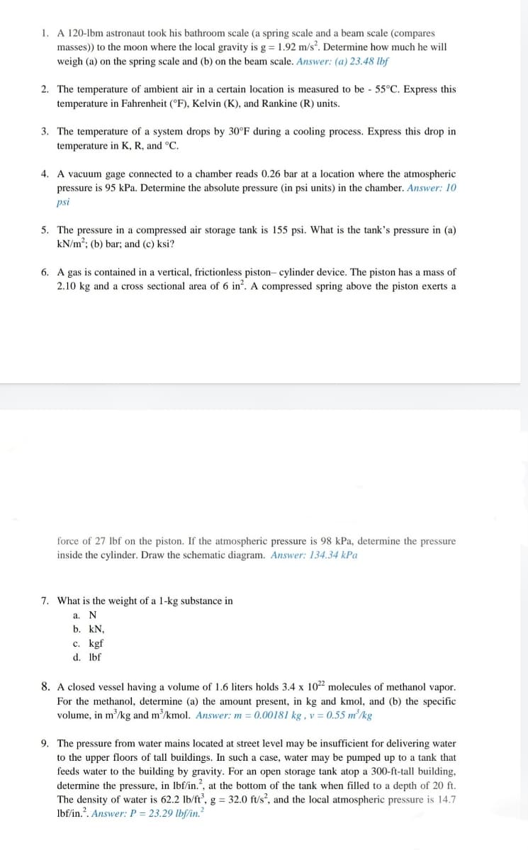 1. A 120-lbm astronaut took his bathroom scale (a spring scale and a beam scale (compares
masses) to the moon where the local gravity is g = 1.92 m/s². Determine how much he will
weigh (a) on the spring scale and (b) on the beam scale. Answer: (a) 23.48 lbf
2. The temperature of ambient air in a certain location is measured to be - 55°C. Express this
temperature in Fahrenheit (°F), Kelvin (K), and Rankine (R) units,
3. The temperature of a system drops by 30°F during a cooling process. Express this drop in
temperature in K, R, and °C.
4. A vacuum gage connected to a chamber reads 0.26 bar at a location where the atmospheric
pressure is 95 kPa. Determine the absolute pressure (in psi units) in the chamber. Answer: 10
psi
5. The pressure in a compressed air storage tank is 155 psi. What is the tank's pressure in (a)
kN/m?; (b) bar; and (c) ksi?
6. A gas is contained in a vertical, frictionless piston- cylinder device. The piston has a mass of
2.10 kg and a cross sectional area of 6 in?. A compressed spring above the piston exerts a
force of 27 lbf on the piston. If the atmospheric pressure is 98 kPa, determine the pressure
inside the cylinder. Draw the schematic diagram. Answer: 134.34 kPa
7. What is the weight of a 1-kg substance in
а. N
b. kN,
c. kgf
d. Ibf
8. A closed vessel having a volume of 1.6 liters holds 3.4 x 1022 molecules of methanol vapor.
For the methanol, determine (a) the amount present, in kg and kmol, and (b) the specific
volume, in m/kg and m/kmol. Answer: m = 0.00181 kg , v = 0.55 m²/kg
9. The pressure from water mains located at street level may be insufficient for delivering water
to the upper floors of tall buildings. In such a case, water may be pumped up to a tank that
feeds water to the building by gravity. For an open storage tank atop a 300-ft-tall building,
determine the pressure, in lbf/in., at the bottom of the tank when filled to a depth of 20 ft.
The density of water is 62.2 lb/ft, g = 32.0 ft/s, and the local atmospheric pressure is 14.7
lbf/in.?. Answer: P = 23.29 lbf/in.
