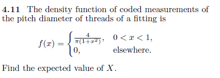 4.11 The density function of coded measurements of
the pitch diameter of threads of a fitting is
Saai), 0< x < 1,
4
T(1+x²)'
0,
f(x) =
elsewhere.
Find the expected value of X.
