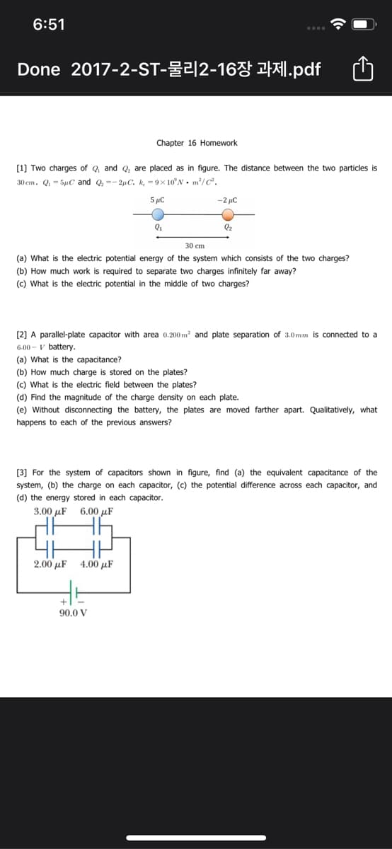 6:51
Done 2017-2-ST-물리 2-16장 과제.pdf
Chapter 16 Homework
[1] Two charges of Q and Q, are placed as in figure. The distance between the two particles is
30 cm. Q = 5uC and Q, =- 2µC. k, = 9x 10°N. m/C.
5 µC
-2 uC
Q2
30 ст
(a) What is the electric potential energy of the system which consists of the two charges?
(b) How much work is required to separate two charges infinitely far away?
(c) What is the electric potential in the middle of two charges?
[2] A parallel-plate capacitor with area 0.200 m? and plate separation of 3.0mm is connected to a
6.00 - v battery.
(a) What is the capacitance?
(b) How much charge is stored on the plates?
(c) What is the electric field between the plates?
(d) Find the magnitude of the charge density on each plate.
(e) Without disconnecting the battery, the plates are moved farther apart. Qualitatively, what
happens to each of the previous answers?
[3] For the system of capacitors shown in figure, find (a) the equivalent capacitance of the
system, (b) the charge on each capacitor, (c) the potential difference across each capacitor, and
(d) the energy stored in each capacitor.
3.00 µF
6.00 µF
2.00 µF
4.00 μF
90.0 V
