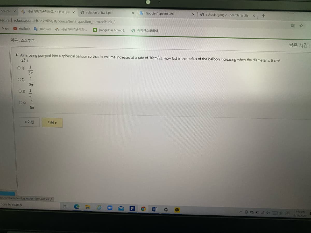 Search
부, 서울과학기술대학교 e-Class Sys
O solution of hw 6.pdf
Google lepeBOAunK
O schoolargoogle - Search results
secure | eclass.seoultech.ac.kr/ilos/st/course/test2_question_form.acl#link_8
Maps
O YouTube
Translate
4 서울과학기술대학.
N [Yangiliklar brifingi.
6 중앙인스코리아
이름 : 쇼흐루흐
남은 시간
8. Air is being pumped into a spherical balloon so that its volume increases at a rate of 36cm/s. How fast is the radius of the balloon increasing when the diameter is 6 cm?
(2점)
01)
2)
1
27
03)
1
04)
< 이전
다음>
los/st/course/test2 question_form.aci#link 8
here to search
%23
11:40 AM
12/17/2020
