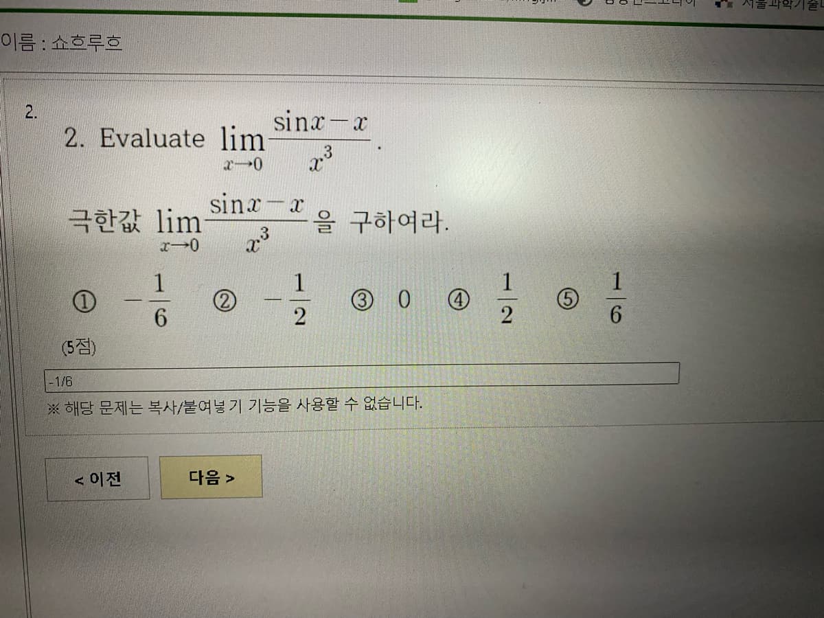 이름 : 쇼흐루흐
2.
sinx-x
2. Evaluate lim
3
sinx-x
극한값 lim
을 구하여라.
1
1
1
3 0
6.
2
(5점)
-1/6
※ 해당 문제는 복사/붙여넣기 기능을 사용할 수 없습니다.
< 이전
다음 >
