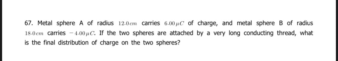 67. Metal sphere A of radius 12.0 cm carries 6.00 µC of charge, and metal sphere B of radius
18.0 cm carries – 4.00 µC. If the two spheres are attached by a very long conducting thread, what
is the final distribution of charge on the two spheres?
