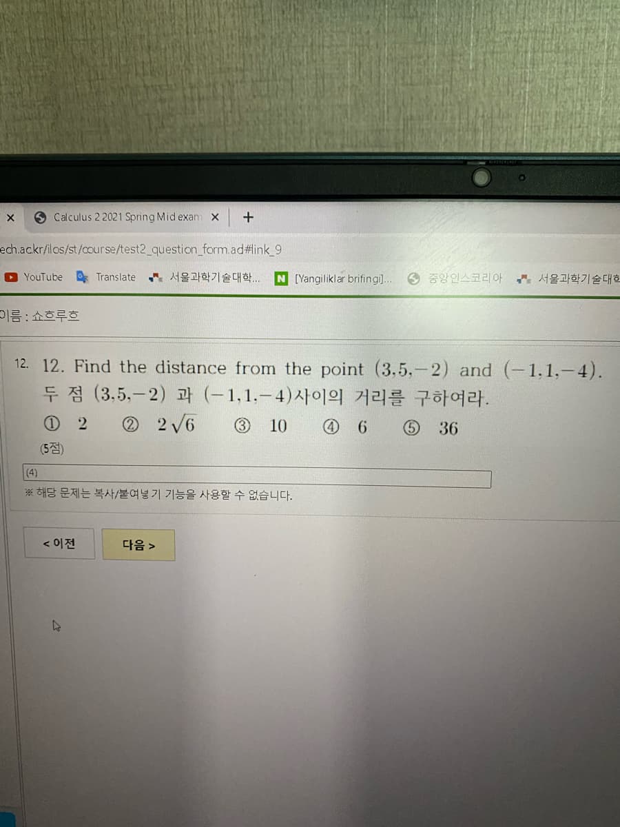 X.
O Calculus 22021 Spring Mid exam x
+
ech.ac.kr/ilos/st/course/test2_question_form.ad%#link_9
O YouTube Translate 서울과학기술대학..
N [Yangiliklar brifingi].
6 중앙인스코리아
서울과학기술대학
기름 : 쇼흐루흐
12. 12. Find the distance from the point (3,5.-2) and (-1,1,-4).
두 점 (3.5.-2) 과 (-1,1.-4)사이의 거리를 구하여라.
O 2
O 2 /6
3
10
6.
36
(5점)
(4)
※ 해당 문제는 복사/붙여넣기 기능을 사용할 수 없습니다.
< 이전
다음 >
