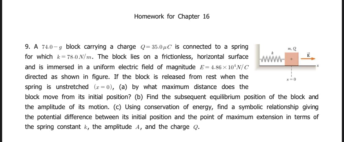 Homework for Chapter 16
9. A 74.0 – g block carrying a charge Q=35.0 µC is connected to a spring
for which k= 78-0 N/ m. The block lies on a frictionless, horizontal surface
m, Q
www
and is immersed in a uniform electric field of magnitude E= 4.86 × 10ʻN/ C
directed as shown in figure. If the block is released from rest when the
x= 0
spring is unstretched (x = 0), (a) by what maximum distance does the
block move from its initial position? (b) Find the subsequent equilibrium position of the block and
the amplitude of its motion. (c) Using conservation of energy, find a symbolic relationship giving
the potential difference between its initial position and the point of maximum extension in terms of
the spring constant k, the amplitude A, and the charge Q.
