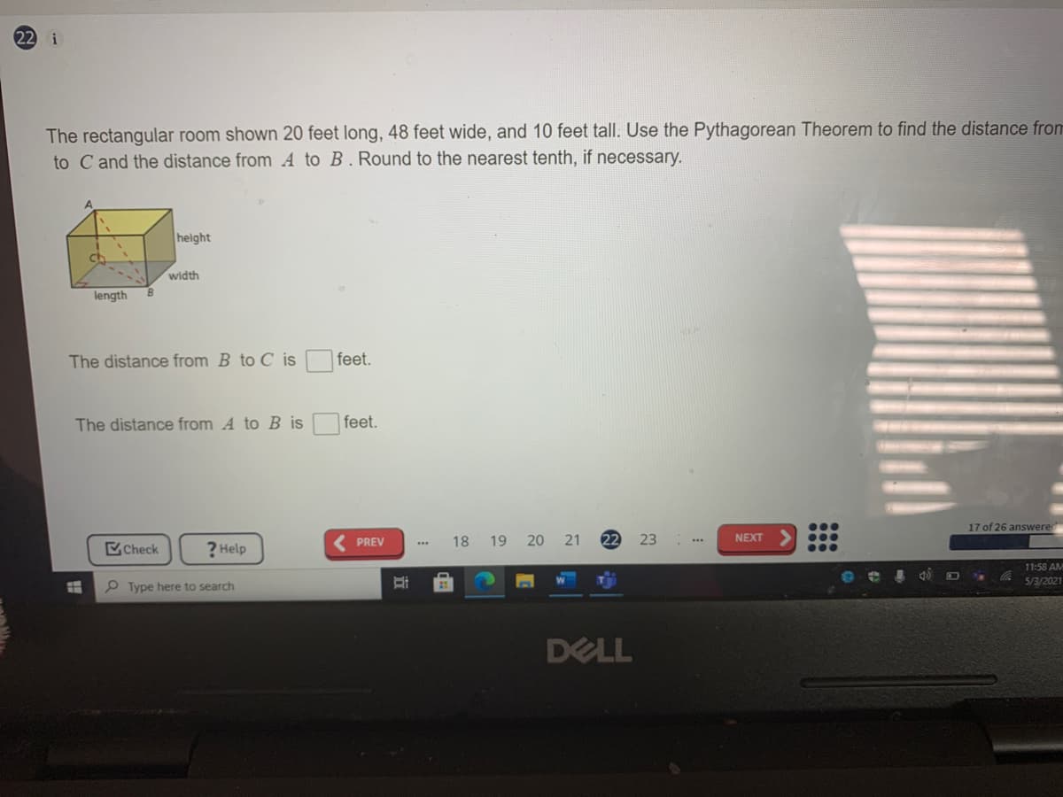 22 i
The rectangular room shown 20 feet long, 48 feet wide, and 10 feet tall. Use the Pythagorean Theorem to find the distance from
to C and the distance from A to B. Round to the nearest tenth, if necessary.
height
Ch
width
length
The distance from B to C is
feet.
The distance from A to B is
feet.
17 of 26 answere
PREV
18 19 20 21
22
23
NEXT
Check
? Help
...
11:58 AM
5/3/2021
P Type here to search
DELL
