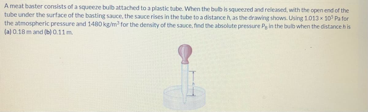 A meat baster consists of a squeeze bulb attached to a plastic tube. When the bulb is squeezed and released, with the open end of the
tube under the surface of the basting sauce, the sauce rises in the tube to a distance h, as the drawing shows. Using 1.013 x 105 Pa for
the atmospheric pressure and 1480 kg/m3 for the density of the sauce, find the absolute pressure Pg in the bulb when the distance h is
(a) 0.18 m and (b) 0.11 m.
