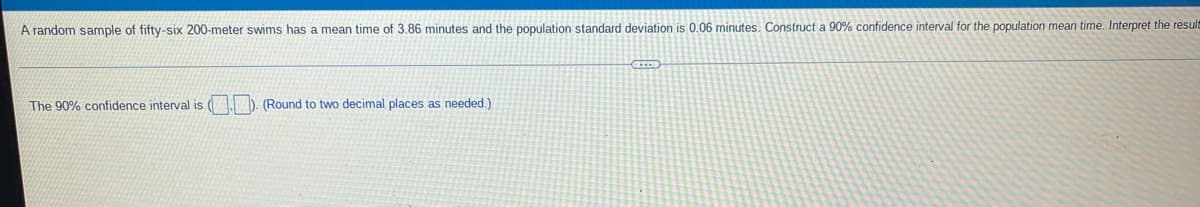 A random sample of fifty-six 200-meter swims has a mean time of 3,86 minutes and the population standard deviation is 0.06 minutes. Construct a 90% confidence interval for the population mean time. Interpret the result
The 90% confidence interval is (1 D. (Round to two decimal places as needed.)
