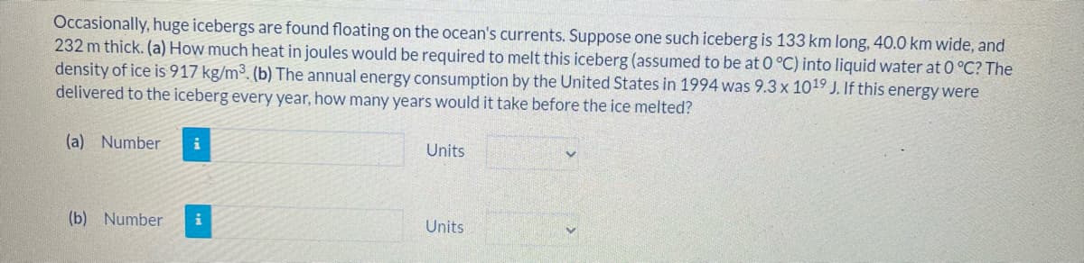 Occasionally, huge icebergs are found floating on the ocean's currents. Suppose one such iceberg is 133 km long, 40.0 km wide, and
232 m thick. (a) How much heat in joules would be required to melt this iceberg (assumed to be at 0 °C) into liquid water at 0 °C? The
density of ice is 917 kg/m³. (b) The annual energy consumption by the United States in 1994 was 9.3 x 1019 J. If this energywere
delivered to the iceberg every year, how many years would it take before the ice melted?
(a) Number
Units
(b) Number
Units
