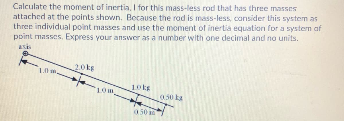 Calculate the moment of inertia, I for this mass-less rod that has three masses
attached at the points shown. Because the rod is mass-less, consider this system as
three individual point masses and use the moment of inertia equation for a system of
point masses. Express your answer as a number with one decimal and no units.
аxis
2.0 kg
1.0 m
1.0 kg
1.0 m
0.50 kg
0.50 m
