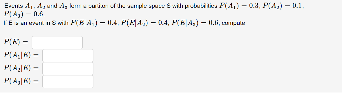 Events A1, A2 and Az form a partiton of the sample space S with probabilities P(A1) = 0.3, P(A2) = 0.1,
P(A3) =
If E is an event in S with P(E|A1) = 0.4, P(E|A2) = 0.4, P(E|A3) = 0.6, compute
= 0.6.
P(E)
P(A||E) =
P(A2|E) =
P(A3|E) =
