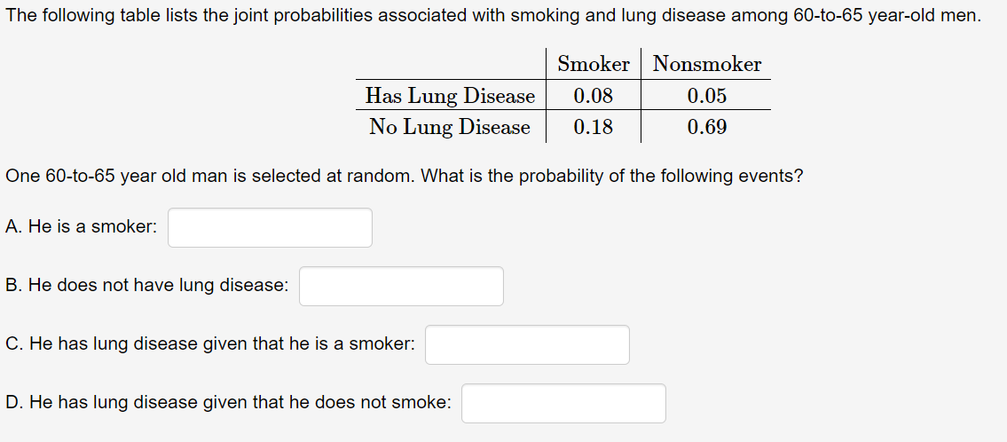 The following table lists the joint probabilities associated with smoking and lung disease among 60-to-65 year-old men.
Smoker Nonsmoker
Has Lung Disease
0.08
0.05
No Lung Disease
0.18
0.69
One 60-to-65 year old man is selected at random. What is the probability of the following events?
A. He is a smoker:
B. He does not have lung disease:
C. He has lung disease given that he is a smoker:
D. He has lung disease given that he does not smoke:

