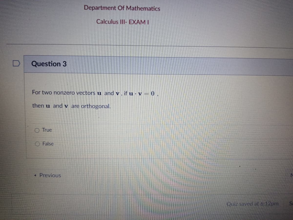 Department Of Mathematics
Calculus III- EXAM I
Question 3
For two nonzero vectors u and v , if u ·v = 0 ,
then u and v are orthogonal.
O True
O False
*Previous
Quiz saved at 6:12pm
St
