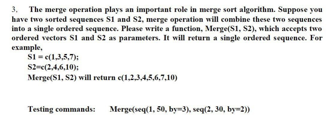 3, The merge operation plays an important role in merge sort algorithm. Suppose you
have two sorted sequences S1 and S2, merge operation will combine these two sequences
into a single ordered sequence. Please write a function, Merge(S1, S2), which accepts two
ordered vectors S1 and S2 as parameters. It will return a single ordered sequence. For
example,
S1 = c(1,3,5,7);
S2=c(2,4,6,10);
Merge(S1, S2) will return c(1,2,3,4,5,6,7,10)
Testing commands: Merge(seq(1, 50, by=3), seq(2, 30, by=2))