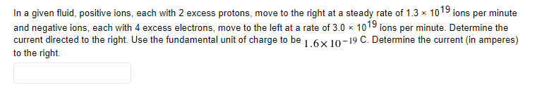 In a given fluid, positive ions, each with 2 excess protons, move to the right at a steady rate of 1.3 × 1019 ions per minute
and negative ions, each with 4 excess electrons, move to the left at a rate of 3.0 × 1019 ions per minute. Determine the
current directed to the right. Use the fundamental unit of charge to be 1.6x 10-19 C. Determine the current (in amperes)
to the right.
