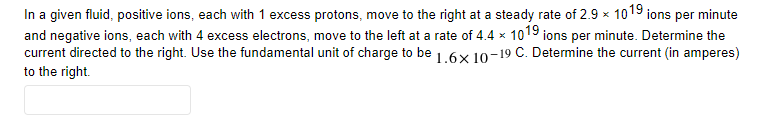 In a given fluid, positive ions, each with 1 excess protons, move to the right at a steady rate of 2.9 x 1019 ions per minute
and negative ions, each with 4 excess electrons, move to the left at a rate of 4.4 × 1019 ions per minute. Determine the
current directed to the right. Use the fundamental unit of charge to be 1.6x 10-19 C. Determine the current (in amperes)
to the right.
