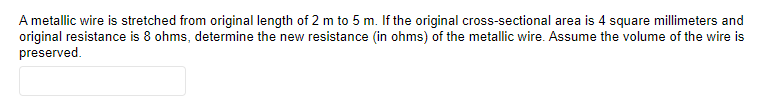 A metallic wire is stretched from original length of 2 m to 5 m. If the original cross-sectional area is 4 square millimeters and
original resistance is 8 ohms, determine the new resistance (in ohms) of the metallic wire. Assume the volume of the wire is
preserved.
