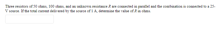 Three resistors of 50 ohms, 100 ohms, and an unknown resistance R are connected in parallel and the combination is connected to a 25-
V source. If the total current delivered by the source of 1 A, determine the value of R in ohms.
