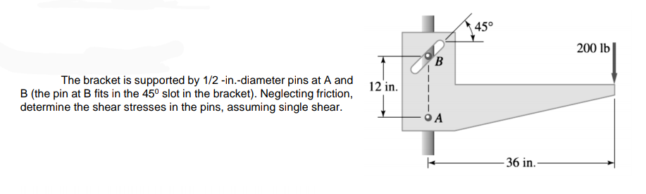45°
200 lb|
B
The bracket is supported by 1/2 -in.-diameter pins at A and
B (the pin at B fits in the 450 slot in the bracket). Neglecting friction,
determine the shear stresses in the pins, assuming single shear.
12 in.
O A
- 36 in.-
