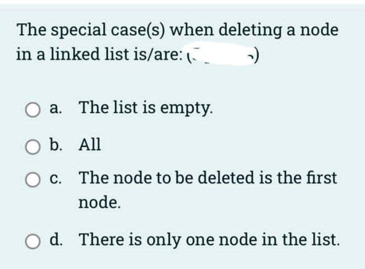 The special case(s) when deleting a node
in a linked list is/are:
а.
The list is empty.
O b. All
c. The node to be deleted is the first
node.
O d. There is only one node in the list.
