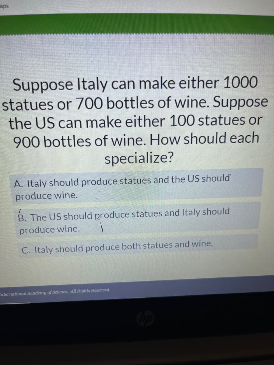 aps
Suppose Italy can make either 1000
statues or 700 bottles of wine. Suppose
the US can make either 100 statues or
900 bottles of wine. How should each
specialize?
A. Italy should produce statues and the US should
produce wine.
B. The US should produce statues and Italy should
produce wine.
C. Italy should produce both statues and wine.
International Academy of Science. All Rights Reserved.