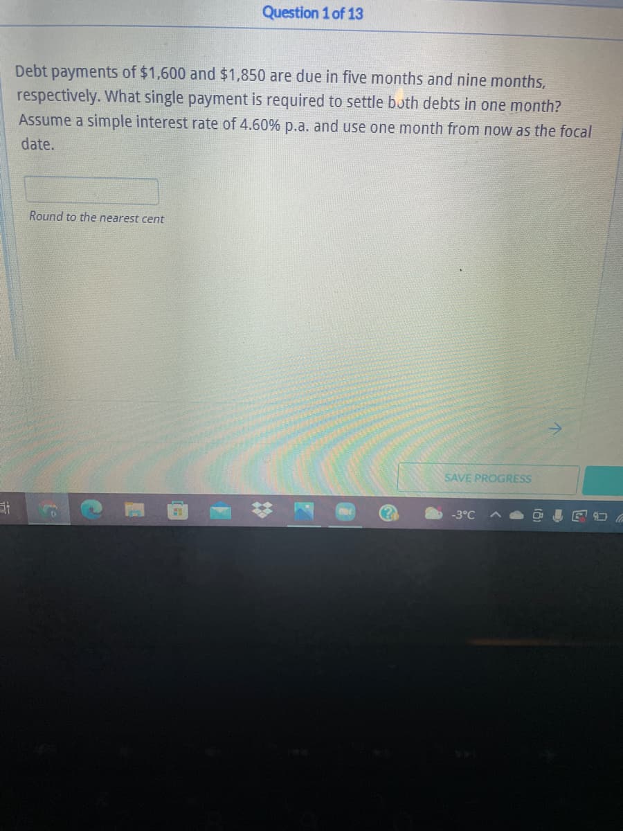 Question 1 of 13
Debt payments of $1,600 and $1,850 are due in five months and nine months,
respectively. What single payment is required to settle both debts in one month?
Assume a simple interest rate of 4.60% p.a. and use one month from now as the focal
date.
Round to the nearest cent
SAVE PROGRESS
-3°C
