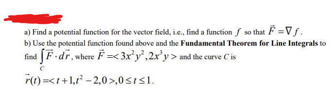 a) Find a potential function for the vector field, i.e., find a function f so
that F =Vf.
b) Use the potential function found above and the Fundamental Theorem for Line Integrals to
find F.dr, where F =< 3x²y²,2x³y> and the curve C is
r(t) =<t+1,²-2,0>,0 ≤ t≤1.