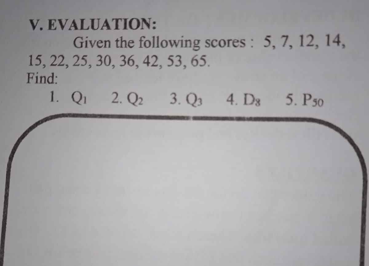 V.EVALUATION:
Given the following scores : 5, 7, 12, 14,
15, 22, 25, 30, 36, 42, 53, 65.
Find:
1. Qi
2. Q2
3. Qз
4. D3
5. P50
