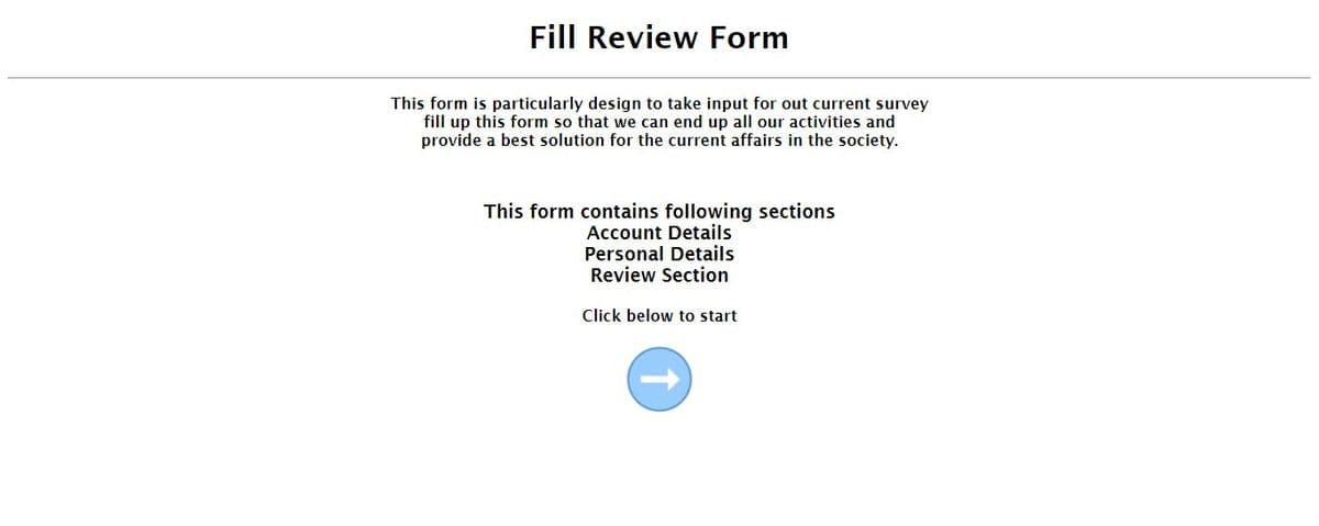 Fill Review Form
This form is particularly design to take input for out current survey
fill up this form so that we can end up all our activities and
provide a best solution for the current affairs in the society.
This form contains following sections
Account Details
Personal Details
Review Section
Click below to start
