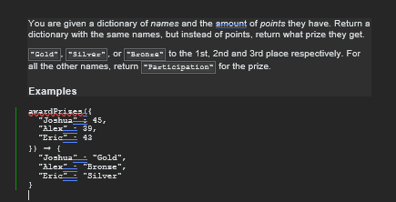 You are given a dictionary of names and the amount of points they have. Return a
dictionary with the same names, but instead of points, return what prize they get.
"Gold", "Silve=", or "Bronze" to the 1st, 2nd and 3rd place respectively. For
all the other names, return-Participation for the prize.
Examples
awardPrisen.((
"Joshua" 45,
"Alex" 39,
"Eric" 43
}} = {\
}
"Joshua" "Gold",
"Alex" "Bronse",
"Eric" "Silver"