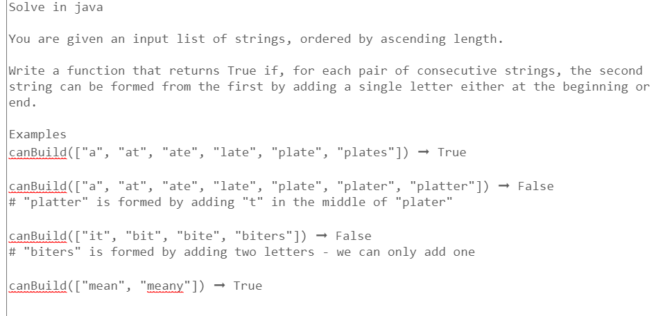 Solve in java
You are given an input list of strings, ordered by ascending length.
Write a function that returns True if, for each pair of consecutive strings, the second
string can be formed from the first by adding a single letter either at the beginning or
end.
Examples
canBuild(["a", "at", "ate", "late", "plate", "plates"]) → True
canBuild(["a", "at", "ate", "late", "plate", "plater", "platter"]) → False
# "platter" is formed by adding "t" in the middle of "plater"
canBuild(["it", "bit", "bite", "biters"])
# "biters" is formed by adding two letters - we can only add one
canBuild(["mean", "meany"]) → True