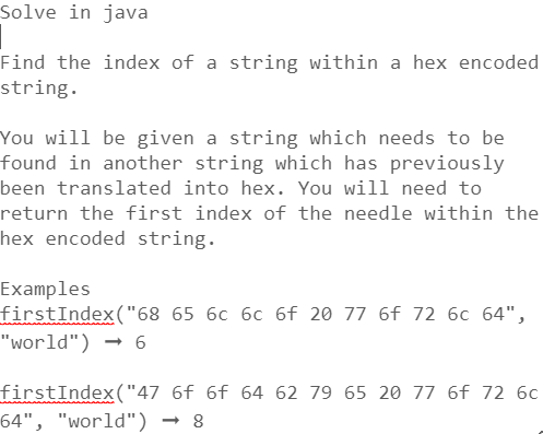 Solve in java
Find the index of a string within a hex encoded
string.
You will be given a string which needs to be
found in another string which has previously
been translated into hex. You will need to
return the first index of the needle within the
hex encoded string.
Examples
firstIndex("68 65 6c 6c 6f 20 77 6f 72 6c 64",
"world") → 6
firstIndex("47 6f 6f 64 62 79 65 20 77 6f 72 6c
64", "world") ➡8