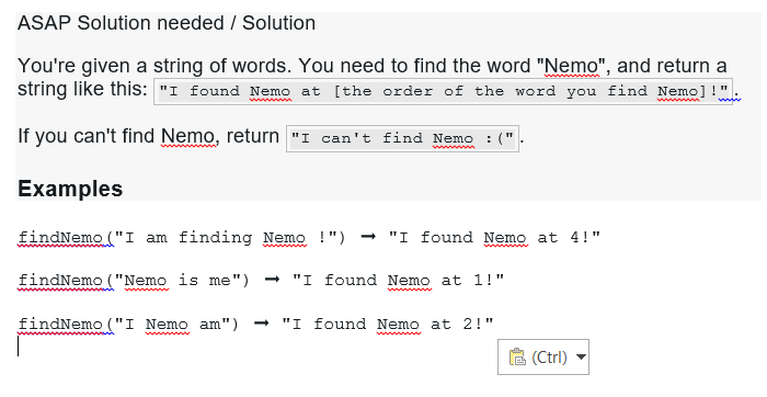 ASAP Solution needed / Solution
You're given a string of words. You need to find the word "Nemo", and return a
string like this: "I found Nemo at [the order of the word you find Nemo]!"
If you can't find Nemo, return "I can't find Nemo :(".
Examples
findNemo ("I am finding Nemo !") → "I found Nemo at 4!"
wwwwwwww
➡ "I found Nemo at 1!"
findNemo ("Nemo is me")
www
findNemo ("I Nemo am")
wwwwwwwww
"I found Nemo at 2!"
(Ctrl)