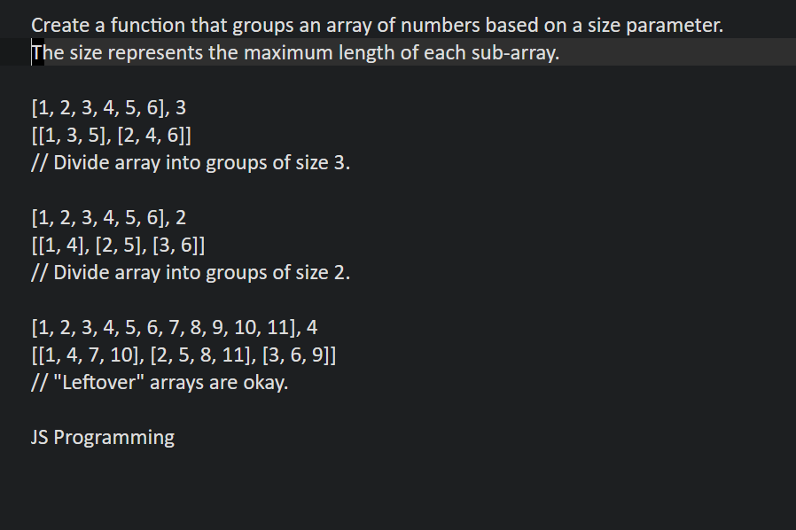 Create a function that groups an array of numbers based on a size parameter.
The size represents the maximum length of each sub-array.
[1, 2, 3, 4, 5, 6], 3
[[1, 3, 5], [2, 4, 6]]
// Divide array into groups of size 3.
[1, 2, 3, 4, 5, 6], 2
[[1,4], [2, 5], [3, 6]]
// Divide array into groups of size 2.
[1, 2, 3, 4, 5, 6, 7, 8, 9, 10, 11], 4
[[1, 4, 7, 10], [2, 5, 8, 11], [3, 6, 9]]
// "Leftover" arrays are okay.
JS Programming