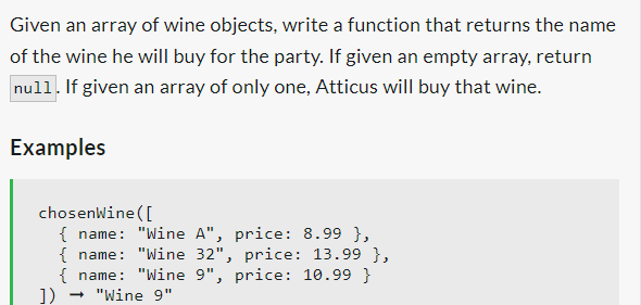Given an array of wine objects, write a function that returns the name
of the wine he will buy for the party. If given an empty array, return
null. If given an array of only one, Atticus will buy that wine.
Examples
chosenWine ([
{ name: "Wine A", price: 8.99 },
{ name: "Wine 32", price: 13.99 },
{ name: "Wine 9", price: 10.99 }
- "Wine 9"
])