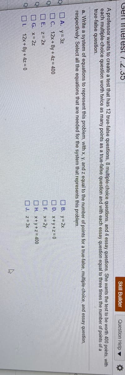 Gen interest 7.2.35
Skill Builder
Question Help ▼
A professor wants to create a test that has 12 true-false questions, 8 multiple-choice questions, and 4 essay questions. She wants the test to be worth 400 points, with
each multiple-choice question worth twice as many points as a true-false question and with each essay question equal to three times the number of points of a
true-false question.
a. Write a system of equations to represent this problem, with x, y, and z equal to the number of points for a true-false, multiple-choice, and essay question,
respectively. Select all the equations that are needed for the system that represents this problem.
O A. y= 3z
O B. y=2x
O C. 12x+ 8y + 4z = 400
O D. x+y+z= 0
O F. x= 2y
O H. x+y+z= 400
O E. z= 2x
O G. x= 2z
O J. z= 3x
O I.
12x+ 8y + 4z = 0
