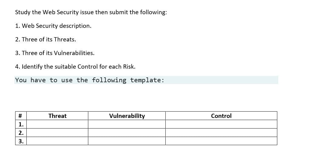 Study the Web Security issue then submit the following:
1. Web Security description.
2. Three of its Threats.
3. Three of its Vulnerabilities.
4. Identify the suitable Control for each Risk.
You have to use the following template:
#
Threat
Vulnerability
Control
1.
2.
3.

