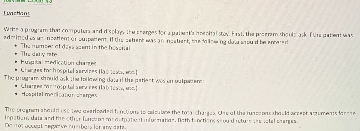 #3
Functions
Write a program that computers and displays the charges for a patient's hospital stay. First, the program should ask if the patient was
admitted as an inpatient or outpatient. If the patient was an inpatient, the following data should be entered:
• The number of days spent in the hospital
• The daily rate
• Hospital medication charges
Charges for hospital services (lab tests, etc.)
The program should ask the following data if the patient was an outpatient:
Charges for hospital services (lab tests, etc.)
• Hospital medication charges
The program should use two overloaded functions to calculate the total charges. One of the functions should accept arguments for the
inpatient data and the other function for outpatient information. Both functions should return the total charges.
Do not accept negative numbers for any data.

